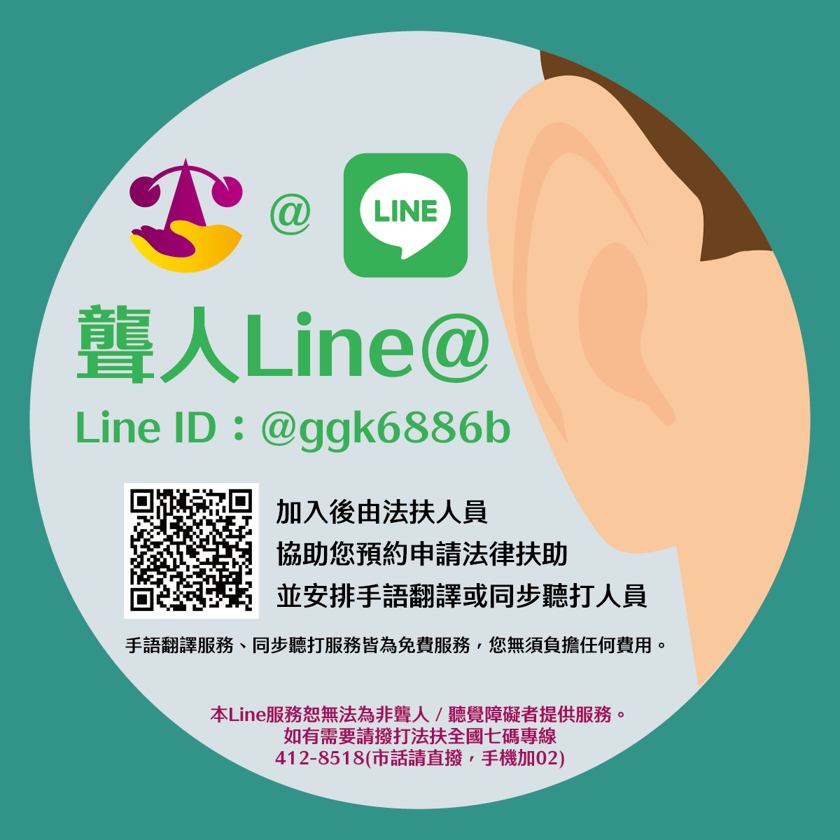 聾人Line@ Line ID:@ggk6886b QRcode，加入後由法扶人員協助您預約申請法律扶助，並安排手語翻譯或同步聽打人員。手語翻譯服務、同步聽打服務皆為免費服務，您無須負擔任何費用。本Line服務恕無法為非聾人/聽覺障礙者提供服務。如有需要請撥打法扶全國七碼專線412-8518(市話請直撥，手機加02)